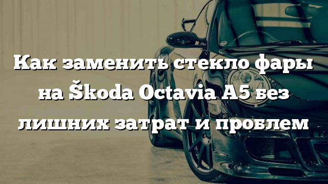 Как заменить стекло фары на Škoda Octavia A5 без лишних затрат и проблем