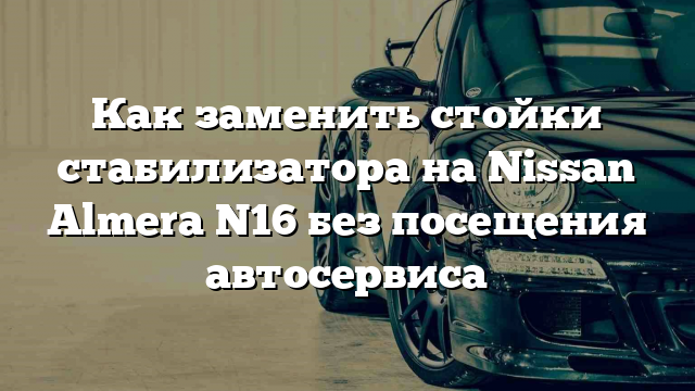 Как заменить стойки стабилизатора на Nissan Almera N16 без посещения автосервиса