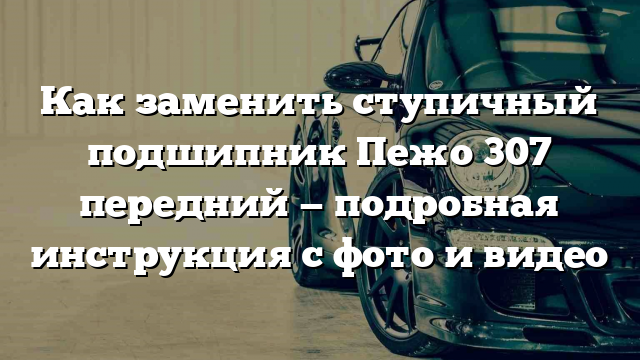 Как заменить ступичный подшипник Пежо 307 передний — подробная инструкция с фото и видео