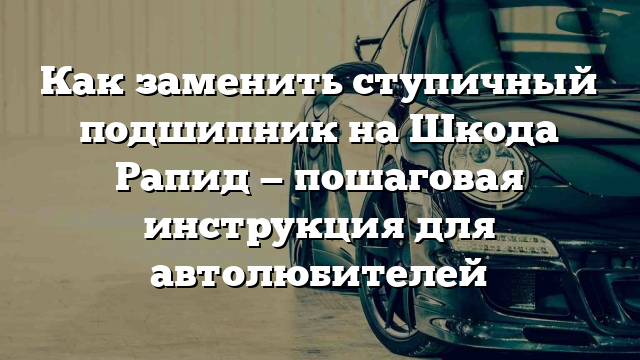 Как заменить ступичный подшипник на Шкода Рапид — пошаговая инструкция для автолюбителей