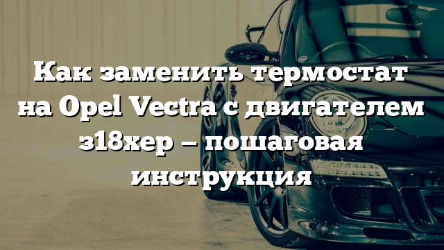 Как заменить термостат на Opel Vectra с двигателем з18хер — пошаговая инструкция