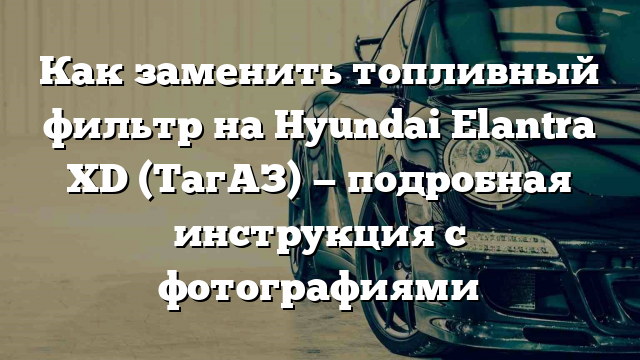 Как заменить топливный фильтр на Hyundai Elantra XD (ТагАЗ) — подробная инструкция с фотографиями