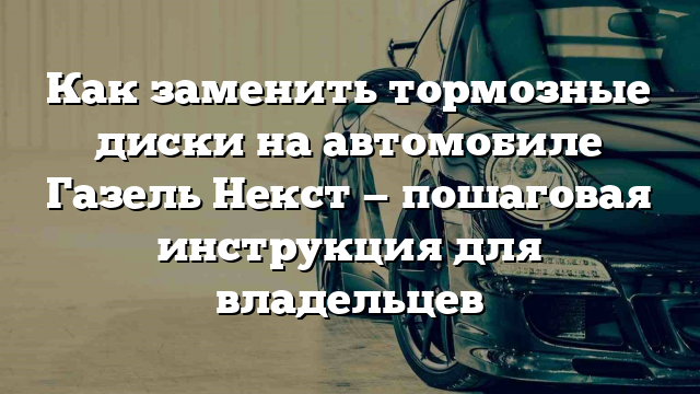 Как заменить тормозные диски на автомобиле Газель Некст — пошаговая инструкция для владельцев