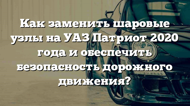 Как заменить шаровые узлы на УАЗ Патриот 2020 года и обеспечить безопасность дорожного движения?