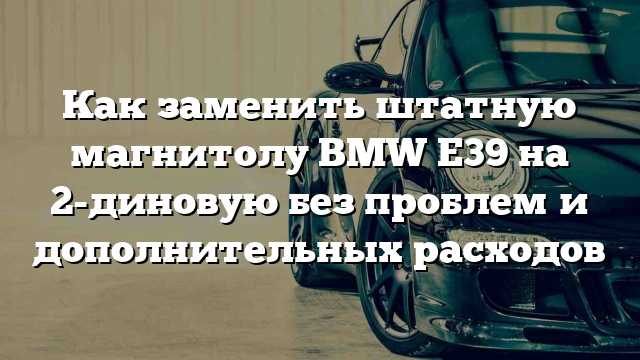 Как заменить штатную магнитолу BMW E39 на 2-диновую без проблем и дополнительных расходов