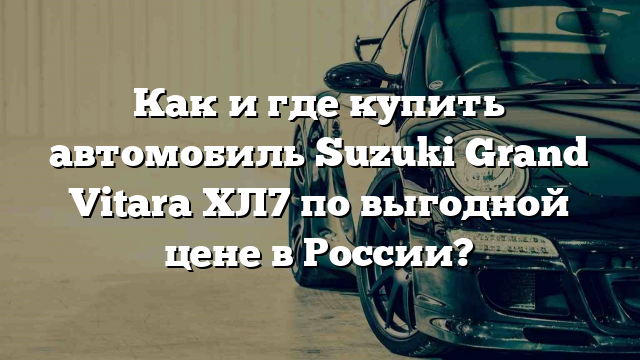 Как и где купить автомобиль Suzuki Grand Vitara ХЛ7 по выгодной цене в России?