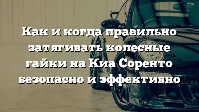 Как и когда правильно затягивать колесные гайки на Киа Соренто безопасно и эффективно