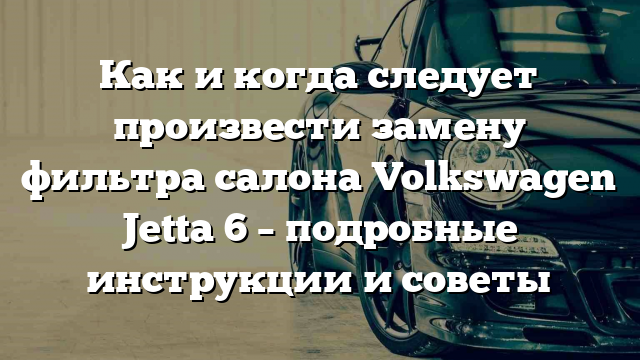 Как и когда следует произвести замену фильтра салона Volkswagen Jetta 6 – подробные инструкции и советы