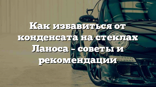 Как избавиться от конденсата на стеклах Ланоса – советы и рекомендации