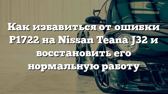 Как избавиться от ошибки P1722 на Nissan Teana J32 и восстановить его нормальную работу