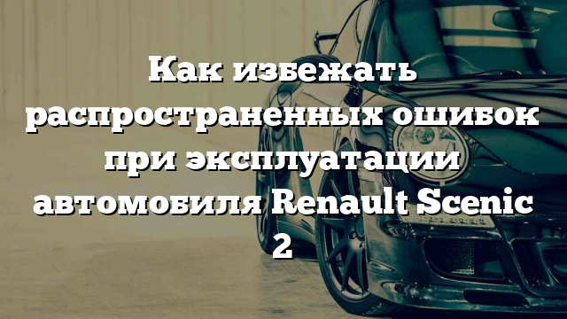 Как избежать распространенных ошибок при эксплуатации автомобиля Renault Scenic 2