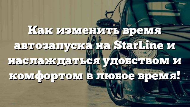 Как изменить время автозапуска на StarLine и наслаждаться удобством и комфортом в любое время!