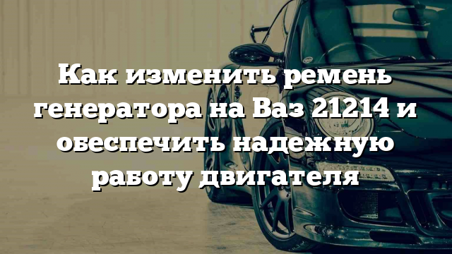 Как изменить ремень генератора на Ваз 21214 и обеспечить надежную работу двигателя