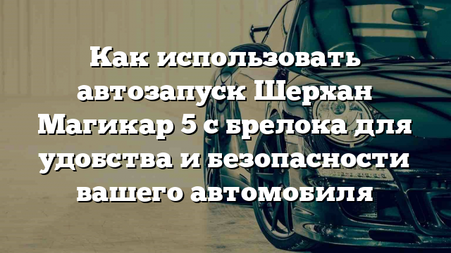 Как использовать автозапуск Шерхан Магикар 5 с брелока для удобства и безопасности вашего автомобиля