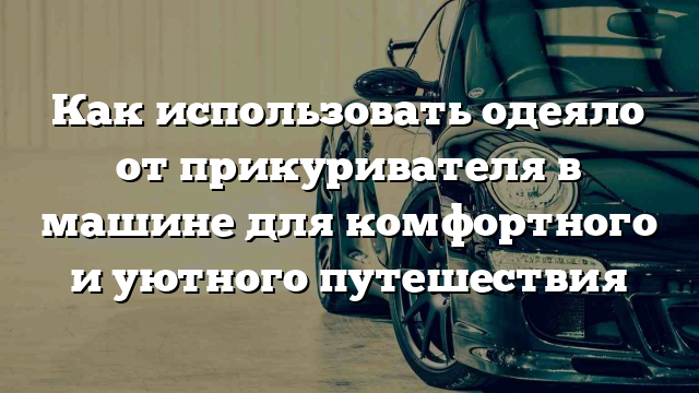 Как использовать одеяло от прикуривателя в машине для комфортного и уютного путешествия