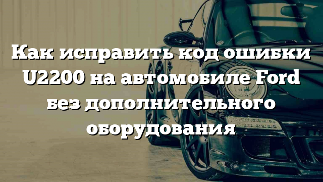 Как исправить код ошибки U2200 на автомобиле Ford без дополнительного оборудования