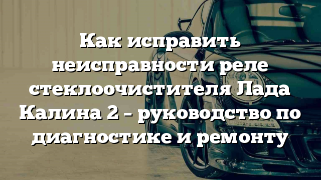 Как исправить неисправности реле стеклоочистителя Лада Калина 2 – руководство по диагностике и ремонту