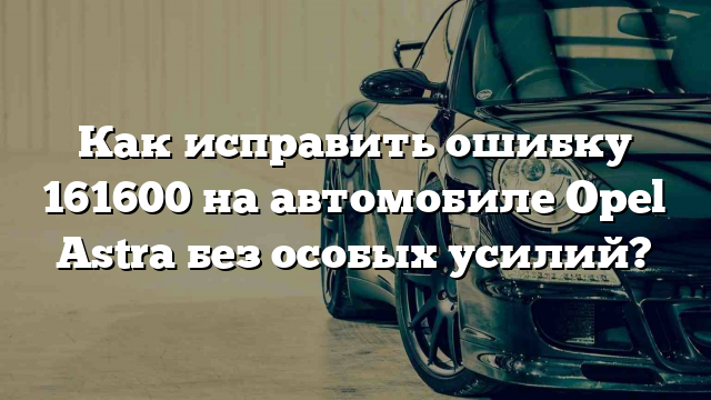 Как исправить ошибку 161600 на автомобиле Opel Astra без особых усилий?