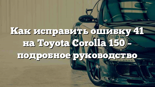 Как исправить ошибку 41 на Toyota Corolla 150 – подробное руководство