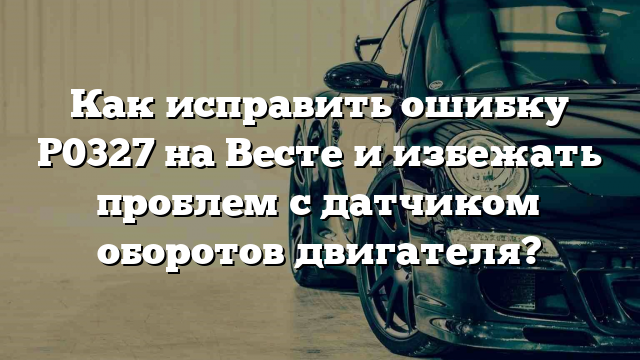 Как исправить ошибку P0327 на Весте и избежать проблем с датчиком оборотов двигателя?