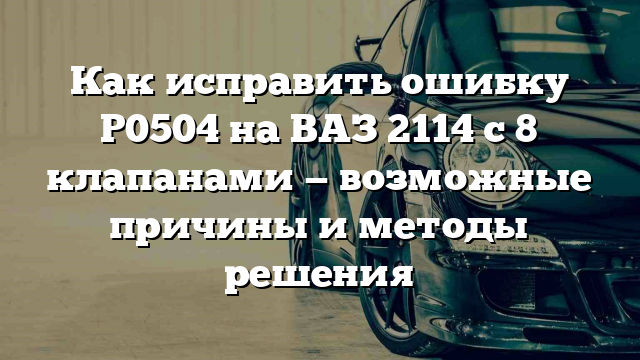 Как исправить ошибку Р0504 на ВАЗ 2114 с 8 клапанами — возможные причины и методы решения