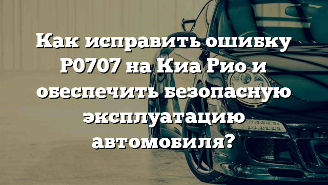 Как исправить ошибку Р0707 на Киа Рио и обеспечить безопасную эксплуатацию автомобиля?