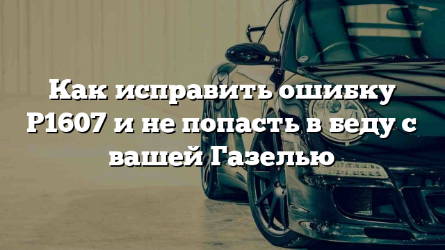 Как исправить ошибку Р1607 и не попасть в беду с вашей Газелью