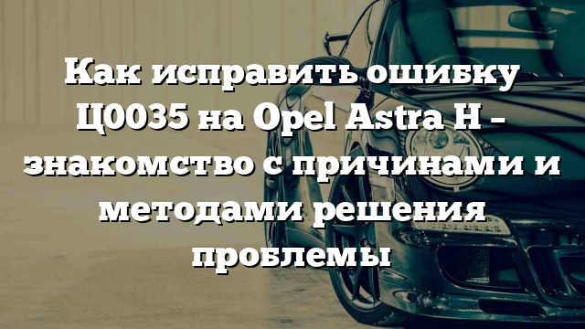 Как исправить ошибку Ц0035 на Opel Astra H – знакомство с причинами и методами решения проблемы