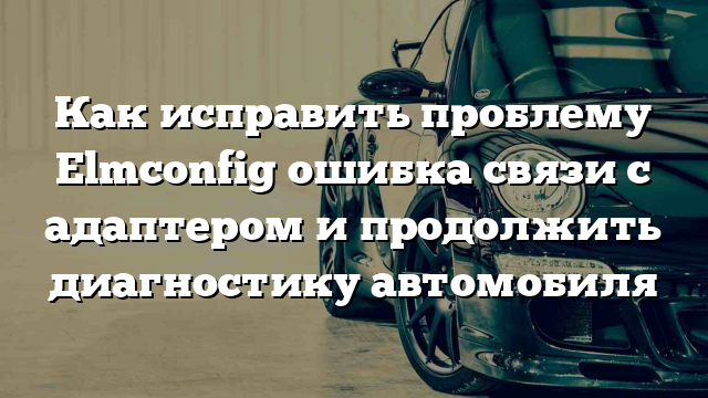 Как исправить проблему Elmconfig ошибка связи с адаптером и продолжить диагностику автомобиля