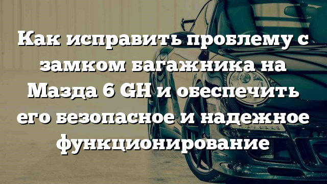 Как исправить проблему с замком багажника на Мазда 6 GH и обеспечить его безопасное и надежное функционирование