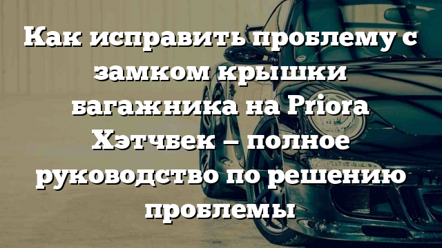 Как исправить проблему с замком крышки багажника на Priora Хэтчбек — полное руководство по решению проблемы