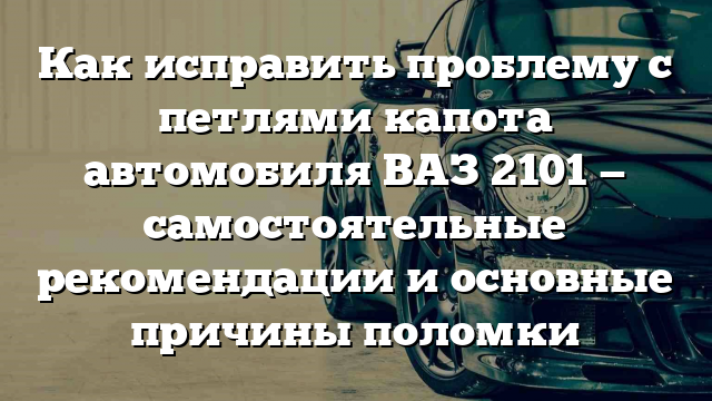 Как исправить проблему с петлями капота автомобиля ВАЗ 2101 — самостоятельные рекомендации и основные причины поломки