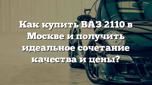 Как купить ВАЗ 2110 в Москве и получить идеальное сочетание качества и цены?