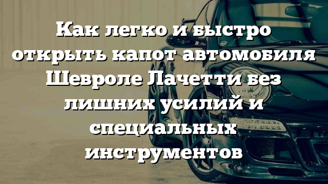 Как легко и быстро открыть капот автомобиля Шевроле Лачетти без лишних усилий и специальных инструментов