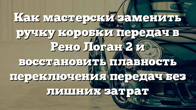 Как мастерски заменить ручку коробки передач в Рено Логан 2 и восстановить плавность переключения передач без лишних затрат