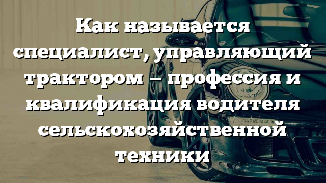 Как называется специалист, управляющий трактором — профессия и квалификация водителя сельскохозяйственной техники