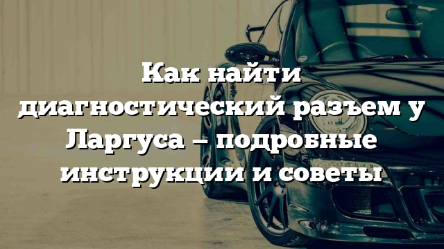 Как найти диагностический разъем у Ларгуса — подробные инструкции и советы