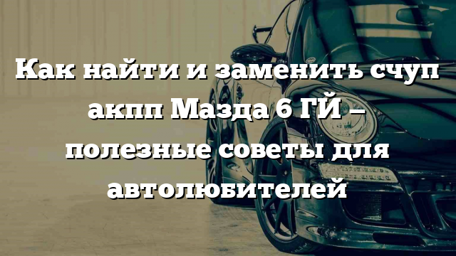 Как найти и заменить счуп акпп Мазда 6 ГЙ — полезные советы для автолюбителей