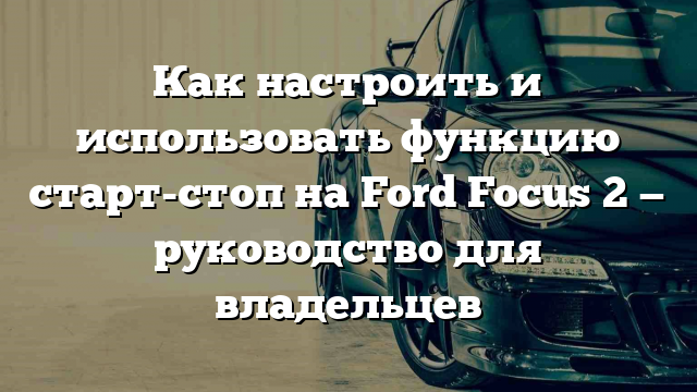 Как настроить и использовать функцию старт-стоп на Ford Focus 2 — руководство для владельцев