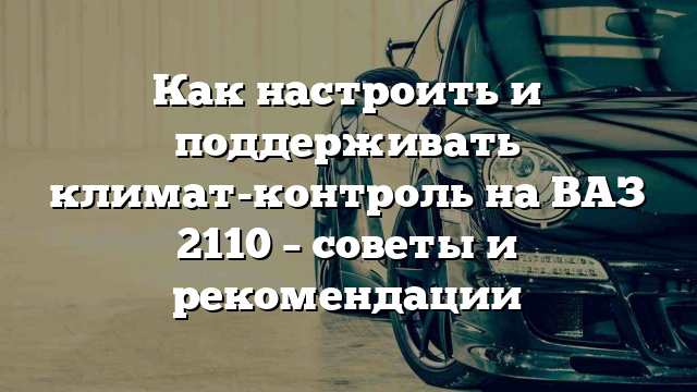 Как настроить и поддерживать климат-контроль на ВАЗ 2110 – советы и рекомендации