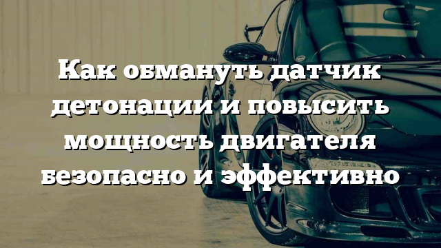 Как обмануть датчик детонации и повысить мощность двигателя безопасно и эффективно