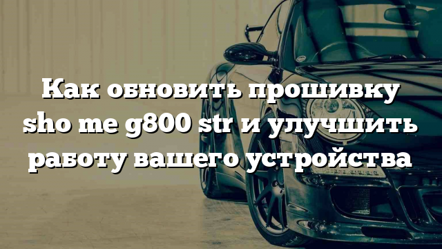 Как обновить прошивку sho me g800 str и улучшить работу вашего устройства