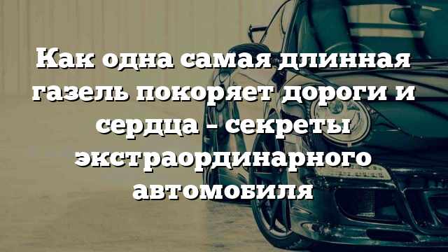 Как одна самая длинная газель покоряет дороги и сердца – секреты экстраординарного автомобиля