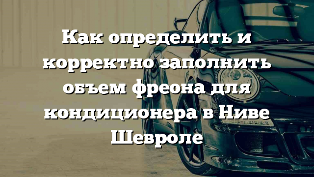 Как определить и корректно заполнить объем фреона для кондиционера в Ниве Шевроле