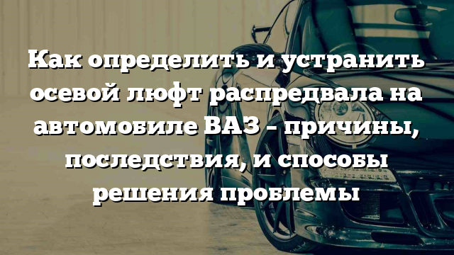 Как определить и устранить осевой люфт распредвала на автомобиле ВАЗ – причины, последствия, и способы решения проблемы