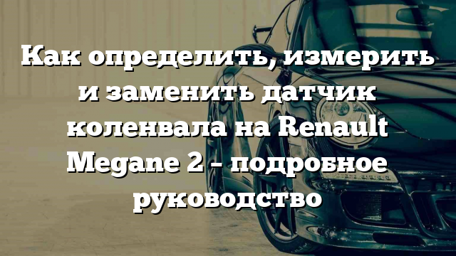 Как определить, измерить и заменить датчик коленвала на Renault Megane 2 – подробное руководство