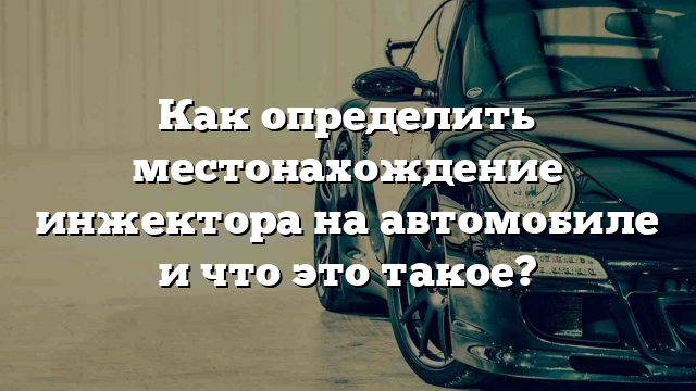 Как определить местонахождение инжектора на автомобиле и что это такое?