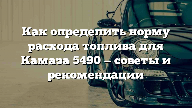 Как определить норму расхода топлива для Камаза 5490 — советы и рекомендации