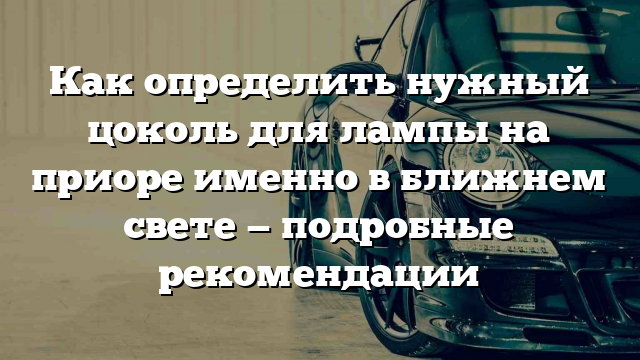 Как определить нужный цоколь для лампы на приоре именно в ближнем свете — подробные рекомендации