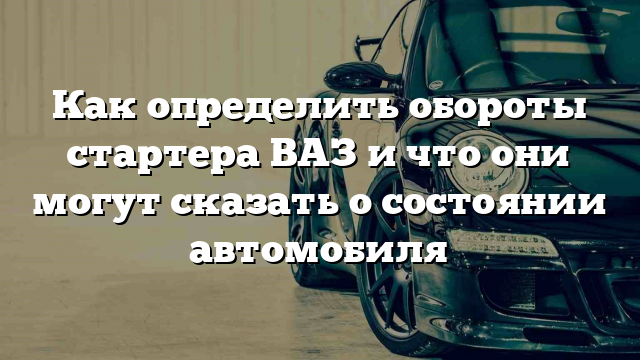 Как определить обороты стартера ВАЗ и что они могут сказать о состоянии автомобиля